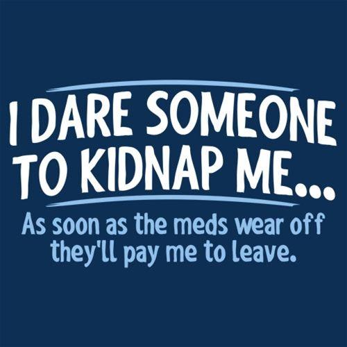 I Dare Someone To Kidnap Me As Soon As The Meds Wear Off They Will Pay Me To Leave 